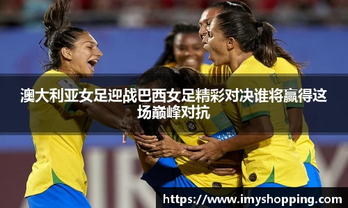 澳大利亚女足迎战巴西女足精彩对决谁将赢得这场巅峰对抗